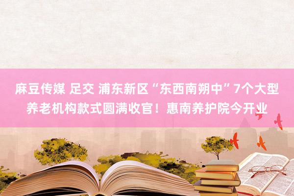 麻豆传媒 足交 浦东新区“东西南朔中”7个大型养老机构款式圆满收官！惠南养护院今开业