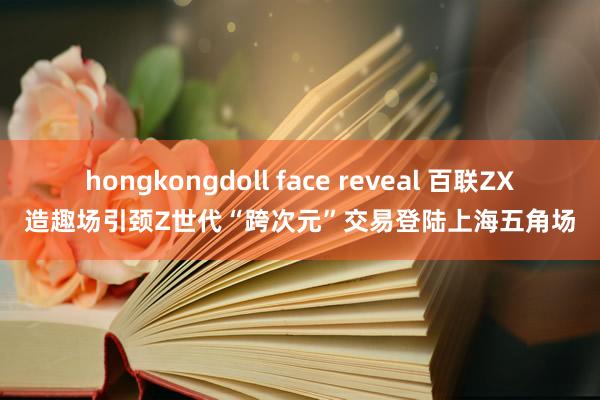 hongkongdoll face reveal 百联ZX造趣场引颈Z世代“跨次元”交易登陆上海五角场