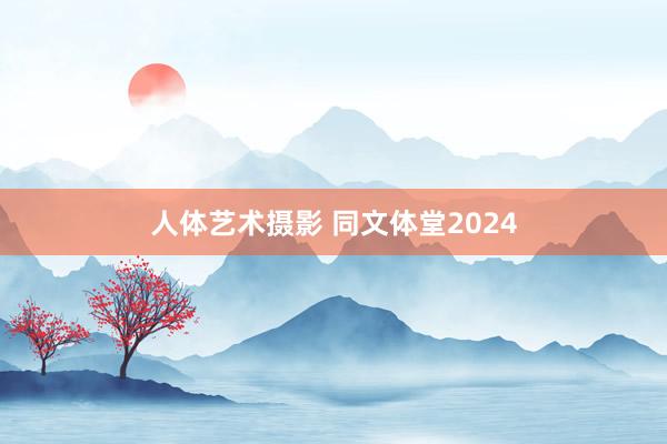 人体艺术摄影 同文体堂2024