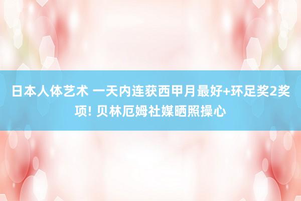 日本人体艺术 一天内连获西甲月最好+环足奖2奖项! 贝林厄姆社媒晒照操心