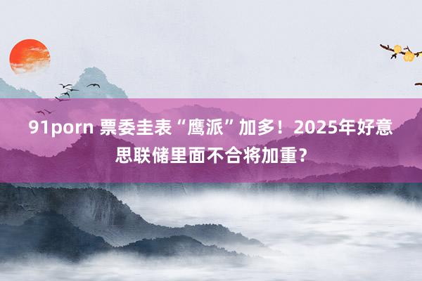 91porn 票委圭表“鹰派”加多！2025年好意思联储里面不合将加重？