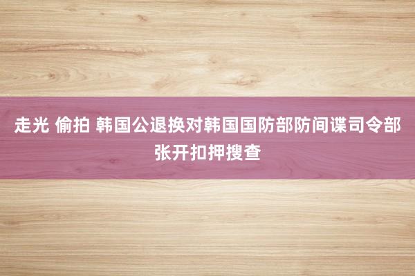 走光 偷拍 韩国公退换对韩国国防部防间谍司令部张开扣押搜查