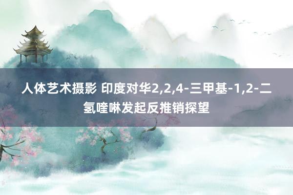 人体艺术摄影 印度对华2，2，4-三甲基-1，2-二氢喹啉发起反推销探望