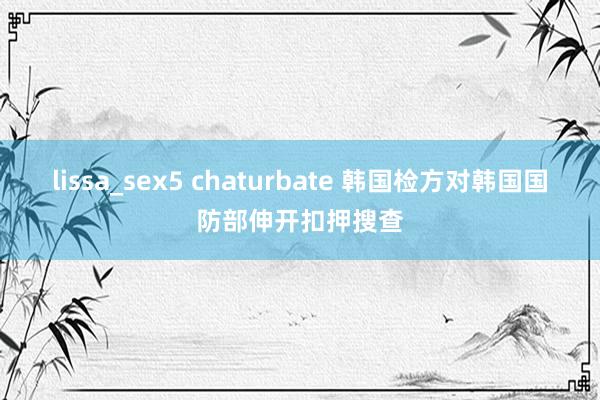 lissa_sex5 chaturbate 韩国检方对韩国国防部伸开扣押搜查