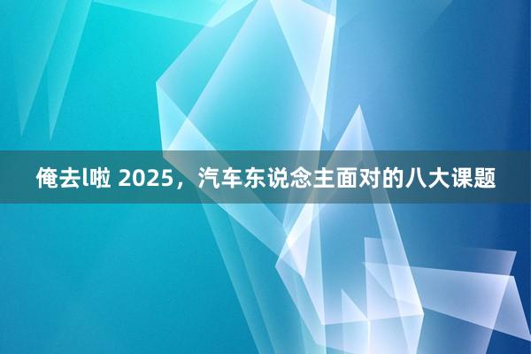 俺去l啦 2025，汽车东说念主面对的八大课题