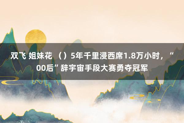 双飞 姐妹花 （）5年千里浸西席1.8万小时，“00后”辞宇宙手段大赛勇夺冠军