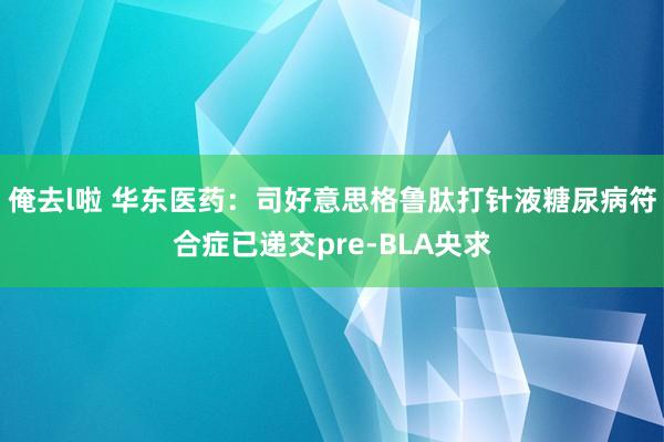 俺去l啦 华东医药：司好意思格鲁肽打针液糖尿病符合症已递交pre-BLA央求