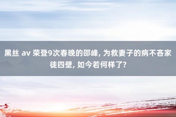 黑丝 av 荣登9次春晚的邵峰， 为救妻子的病不吝家徒四壁， 如今若何样了?