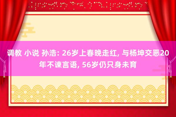 调教 小说 孙浩: 26岁上春晚走红， 与杨坤交恶20年不谏言语， 56岁仍只身未育