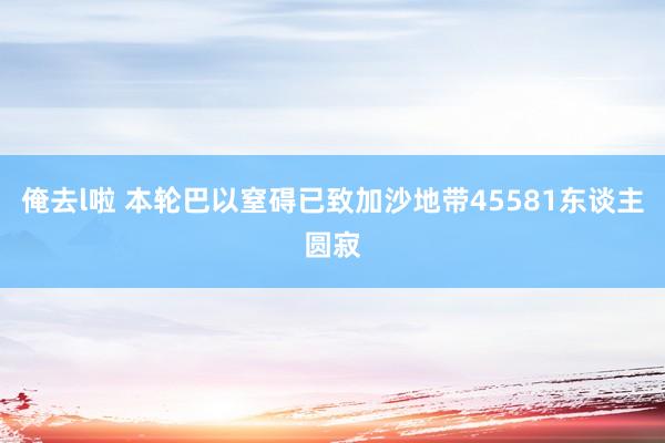 俺去l啦 本轮巴以窒碍已致加沙地带45581东谈主圆寂