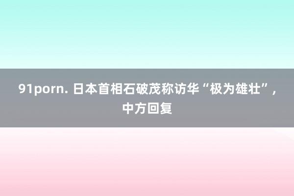 91porn. 日本首相石破茂称访华“极为雄壮”，中方回复