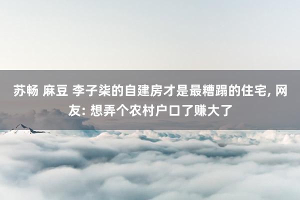 苏畅 麻豆 李子柒的自建房才是最糟蹋的住宅， 网友: 想弄个农村户口了赚大了