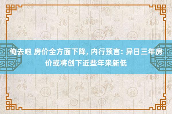 俺去啦 房价全方面下降， 内行预言: 异日三年房价或将创下近些年来新低