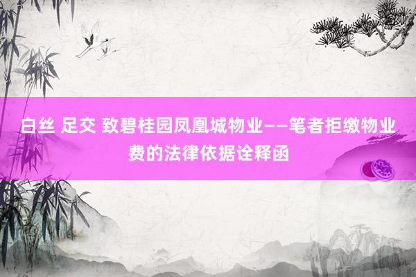 白丝 足交 致碧桂园凤凰城物业——笔者拒缴物业费的法律依据诠释函