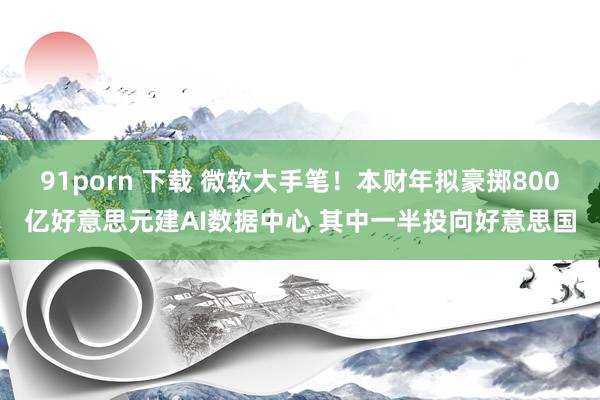 91porn 下载 微软大手笔！本财年拟豪掷800亿好意思元建AI数据中心 其中一半投向好意思国