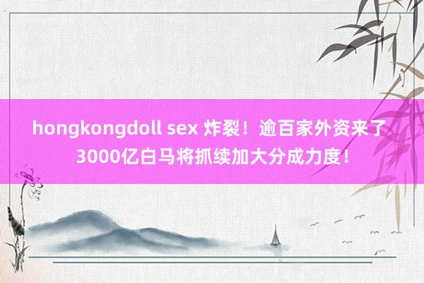 hongkongdoll sex 炸裂！逾百家外资来了 3000亿白马将抓续加大分成力度！