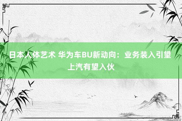 日本人体艺术 华为车BU新动向：业务装入引望 上汽有望入伙