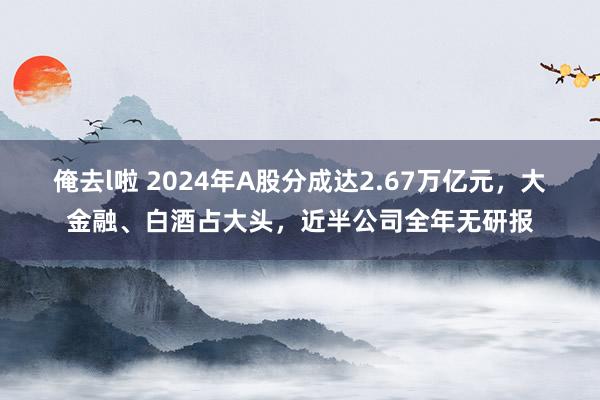 俺去l啦 2024年A股分成达2.67万亿元，大金融、白酒占大头，近半公司全年无研报