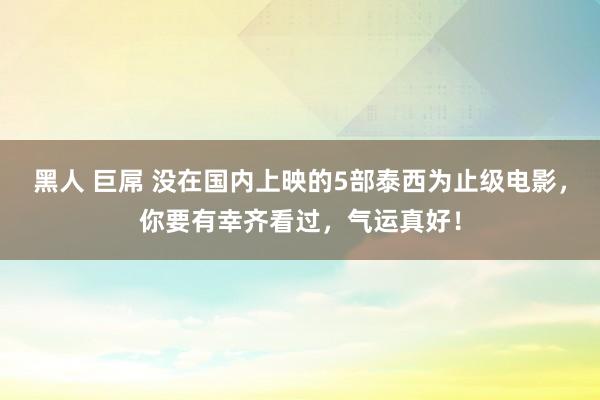 黑人 巨屌 没在国内上映的5部泰西为止级电影，你要有幸齐看过，气运真好！