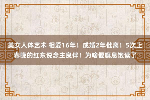 美女人体艺术 相爱16年！成婚2年仳离！5次上春晚的红东说念主良伴！为啥偃旗息饱读了