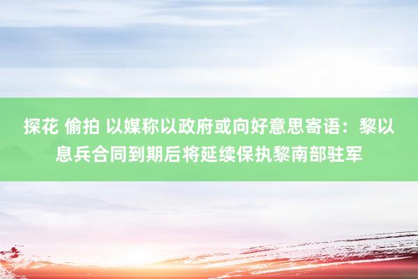 探花 偷拍 以媒称以政府或向好意思寄语：黎以息兵合同到期后将延续保执黎南部驻军