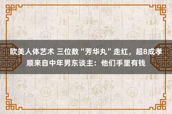 欧美人体艺术 三位数“芳华丸”走红，超8成孝顺来自中年男东谈主：他们手里有钱