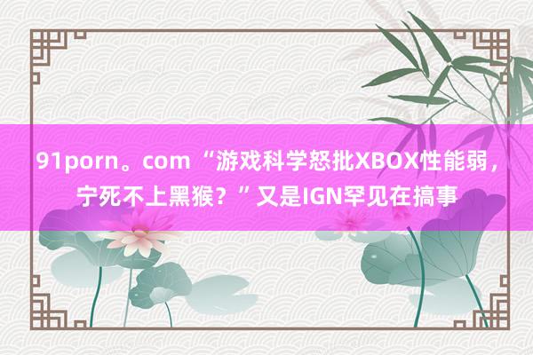 91porn。com “游戏科学怒批XBOX性能弱，宁死不上黑猴？”又是IGN罕见在搞事