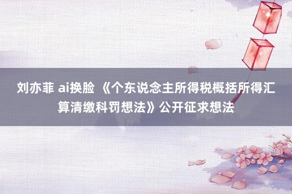 刘亦菲 ai换脸 《个东说念主所得税概括所得汇算清缴科罚想法》公开征求想法