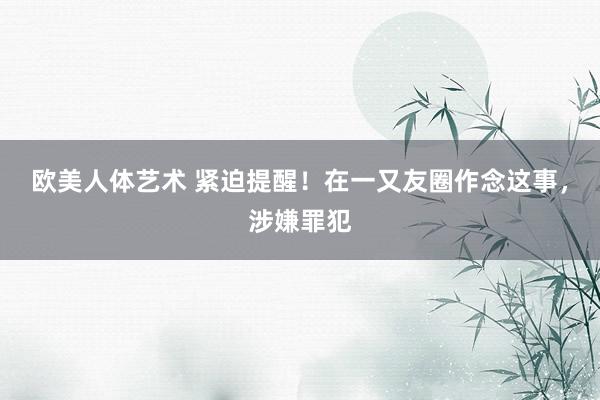 欧美人体艺术 紧迫提醒！在一又友圈作念这事，涉嫌罪犯