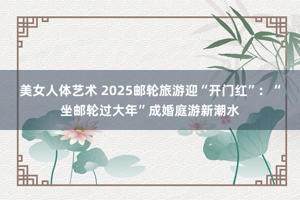 美女人体艺术 2025邮轮旅游迎“开门红”：“坐邮轮过大年”成婚庭游新潮水