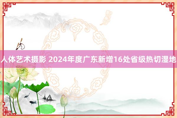 人体艺术摄影 2024年度广东新增16处省级热切湿地