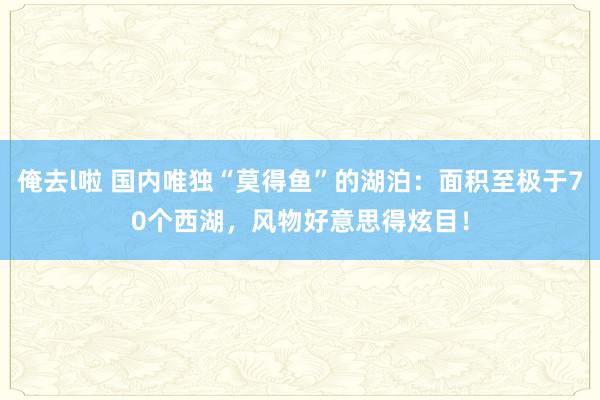 俺去l啦 国内唯独“莫得鱼”的湖泊：面积至极于70个西湖，风物好意思得炫目！