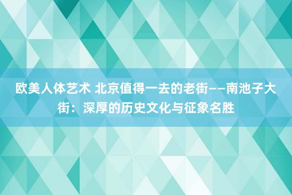 欧美人体艺术 北京值得一去的老街——南池子大街：深厚的历史文化与征象名胜