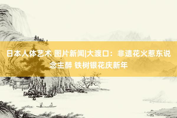 日本人体艺术 图片新闻|大渡口：非遗花火惹东说念主醉 铁树银花庆新年