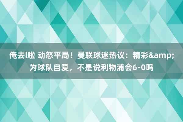 俺去l啦 动怒平局！曼联球迷热议：精彩&为球队自爱，不是说利物浦会6-0吗