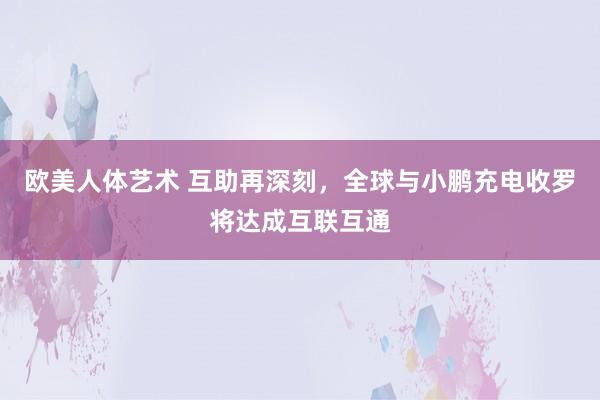 欧美人体艺术 互助再深刻，全球与小鹏充电收罗将达成互联互通