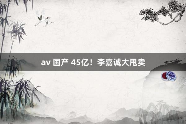 av 国产 45亿！李嘉诚大甩卖