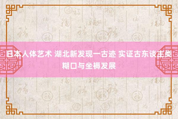 日本人体艺术 湖北新发现一古迹 实证古东谈主类糊口与坐褥发展