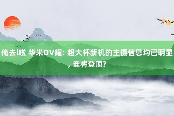 俺去l啦 华米OV耀: 超大杯新机的主摄信息均已明显， 谁将登顶?