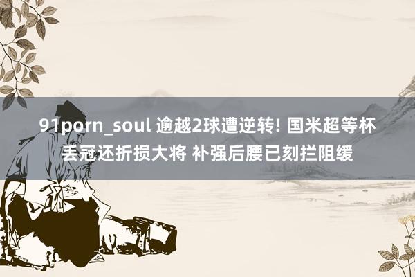 91porn_soul 逾越2球遭逆转! 国米超等杯丢冠还折损大将 补强后腰已刻拦阻缓