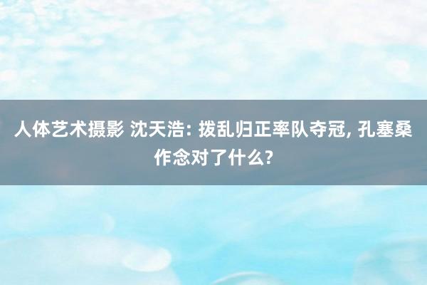 人体艺术摄影 沈天浩: 拨乱归正率队夺冠， 孔塞桑作念对了什么?