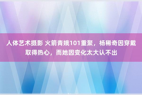 人体艺术摄影 火箭青娥101重聚，杨稀奇因穿戴取得热心，而她因变化太大认不出