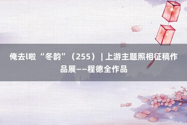 俺去l啦 “冬韵”（255） | 上游主题照相征稿作品展——程德全作品