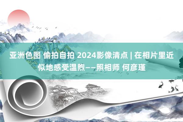 亚洲色图 偷拍自拍 2024影像清点 | 在相片里近似地感受温煦——照相师 何彦瑾