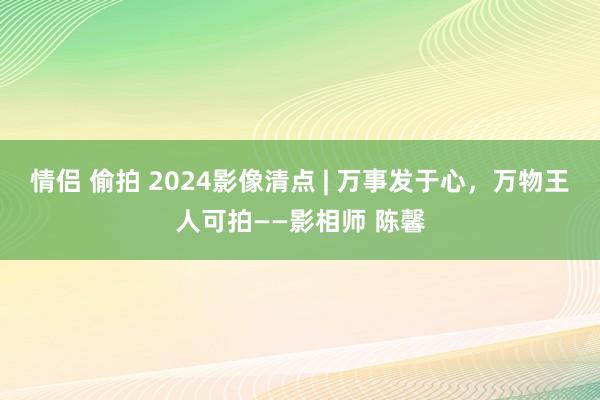 情侣 偷拍 2024影像清点 | 万事发于心，万物王人可拍——影相师 陈馨