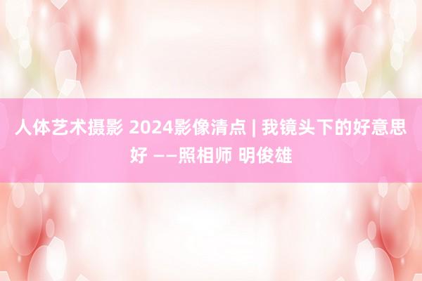 人体艺术摄影 2024影像清点 | 我镜头下的好意思好 ——照相师 明俊雄