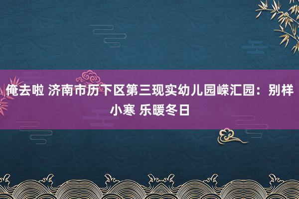 俺去啦 济南市历下区第三现实幼儿园嵘汇园：别样小寒 乐暖冬日