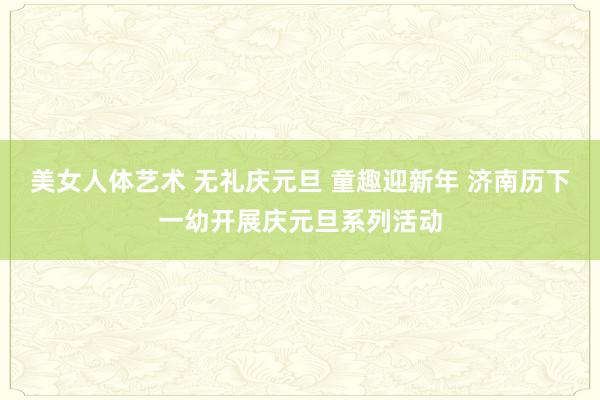 美女人体艺术 无礼庆元旦 童趣迎新年 济南历下一幼开展庆元旦系列活动