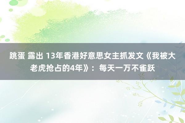 跳蛋 露出 13年香港好意思女主抓发文《我被大老虎抢占的4年》：每天一万不雀跃