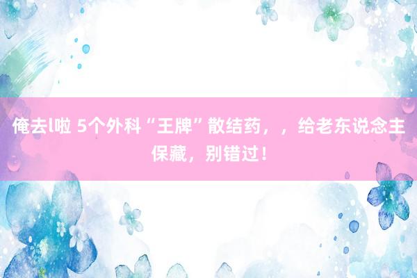 俺去l啦 5个外科“王牌”散结药，，给老东说念主保藏，别错过！